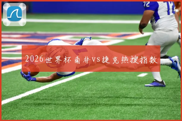 2026世界杯南非vs捷克热搜指数