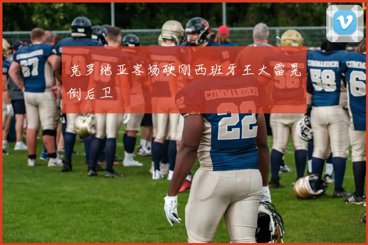 克罗地亚客场硬刚西班牙王大雷晃倒后卫