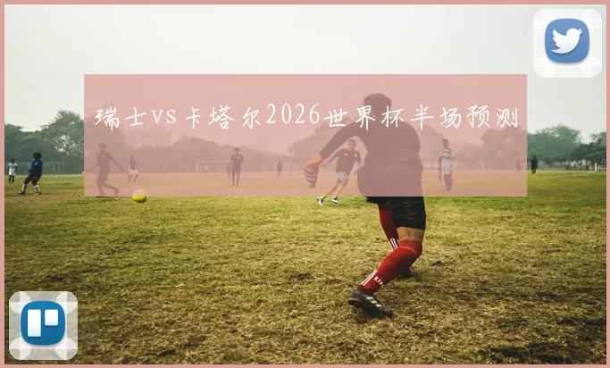 瑞士vs卡塔尔2026世界杯半场预测