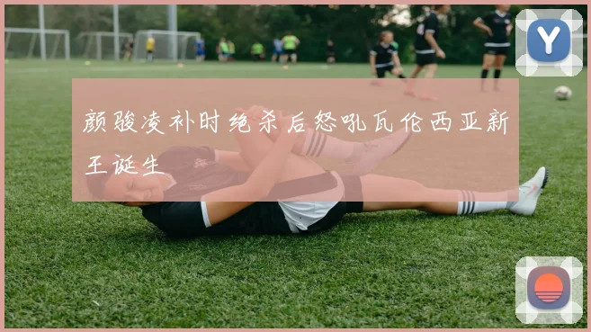 颜骏凌补时绝杀后怒吼瓦伦西亚新王诞生