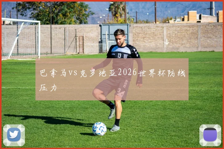 巴拿马vs克罗地亚2026世界杯防线压力