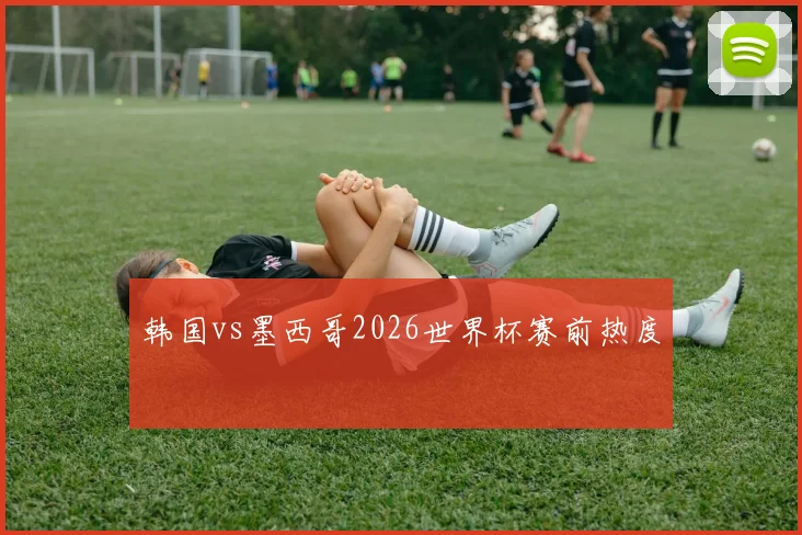 韩国vs墨西哥2026世界杯赛前热度