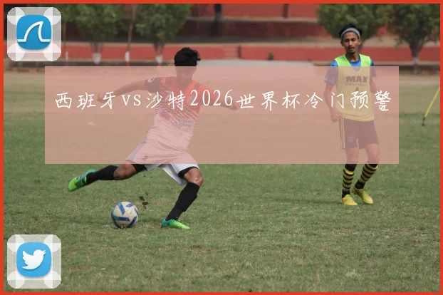 西班牙vs沙特2026世界杯冷门预警