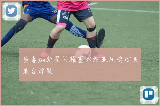 黄喜灿新星闪耀塞尔维亚压哨过关看台炸裂