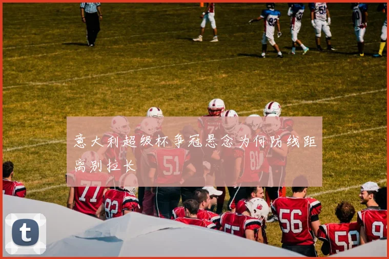 意大利超级杯争冠悬念为何防线距离别拉长