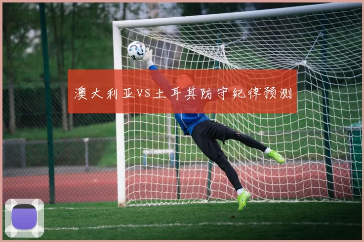 澳大利亚vs土耳其防守纪律预测