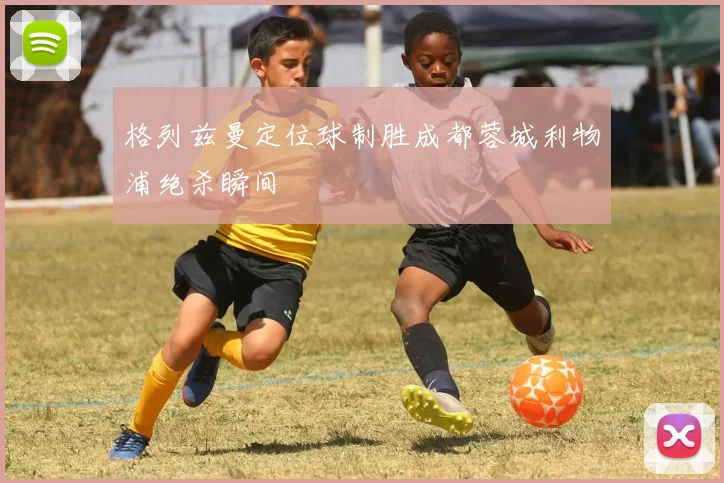 格列兹曼定位球制胜成都蓉城利物浦绝杀瞬间
