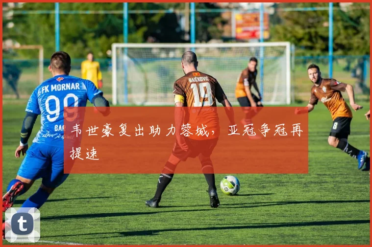 韦世豪复出助力蓉城，亚冠争冠再提速