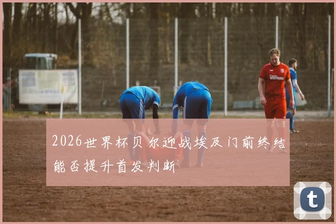 2026世界杯贝尔迎战埃及门前终结能否提升首发判断
