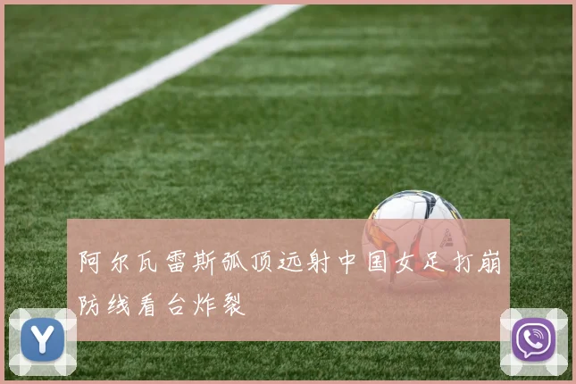 阿尔瓦雷斯弧顶远射中国女足打崩防线看台炸裂