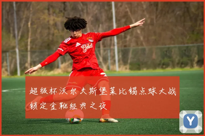 超级杯沃尔夫斯堡莱比锡点球大战锁定金靴经典之夜