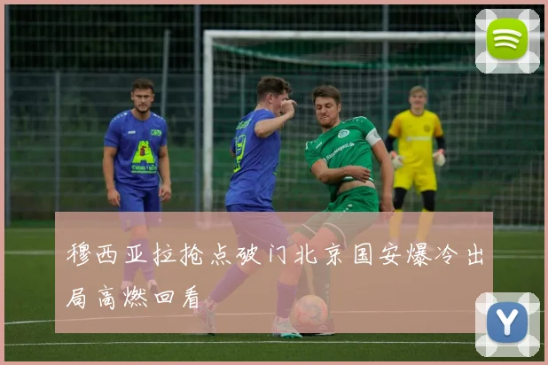穆西亚拉抢点破门北京国安爆冷出局高燃回看