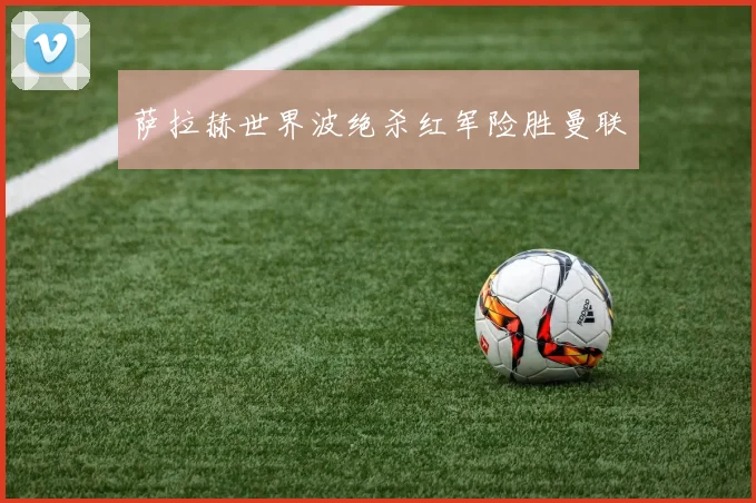 萨拉赫世界波绝杀红军险胜曼联