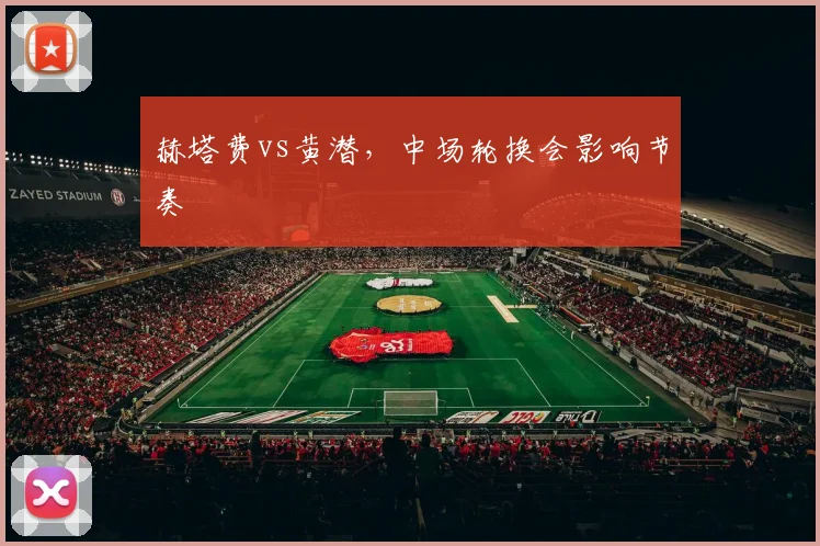 赫塔费vs黄潜，中场轮换会影响节奏