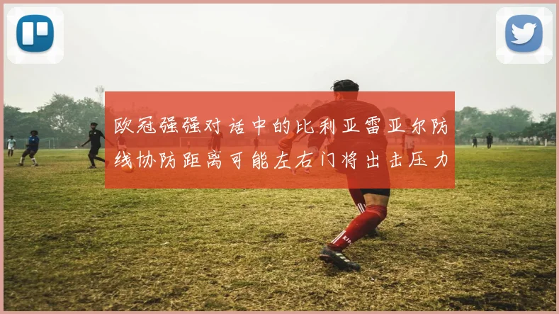 欧冠强强对话中的比利亚雷亚尔防线协防距离可能左右门将出击压力