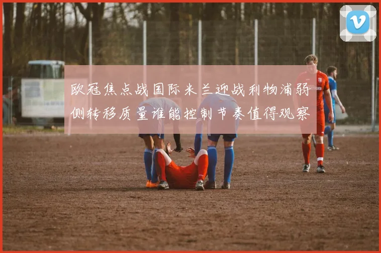 欧冠焦点战国际米兰迎战利物浦弱侧转移质量谁能控制节奏值得观察