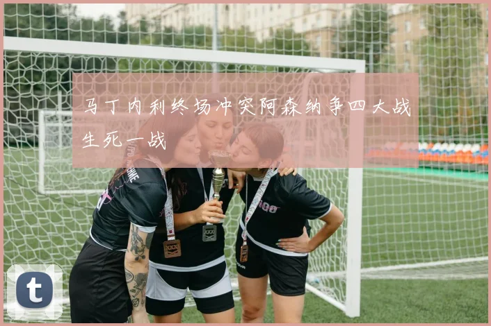 马丁内利终场冲突阿森纳争四大战生死一战