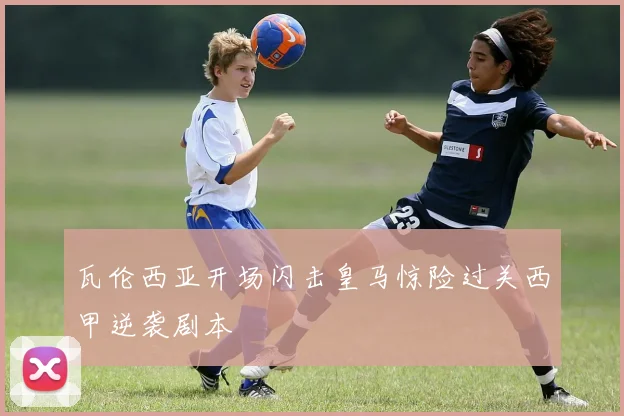 瓦伦西亚开场闪击皇马惊险过关西甲逆袭剧本