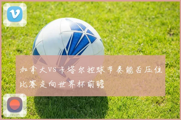 加拿大vs卡塔尔控球节奏能否压住比赛走向世界杯前瞻