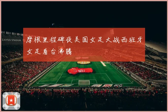 摩根里程碑夜美国女足大战西班牙女足看台沸腾