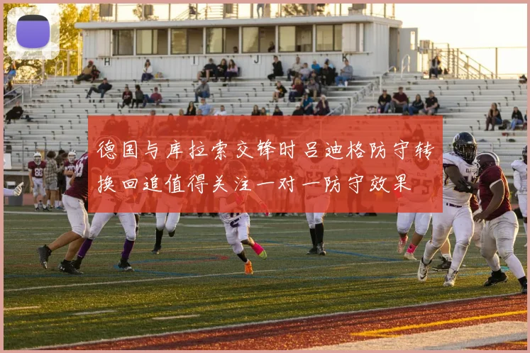 德国与库拉索交锋时吕迪格防守转换回追值得关注一对一防守效果