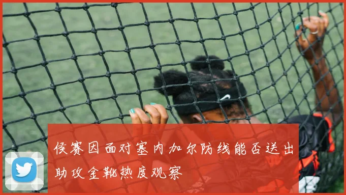 侯赛因面对塞内加尔防线能否送出助攻金靴热度观察