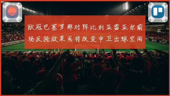 欧冠巴塞罗那对阵比利亚雷亚尔前场反抢效果或将改变中卫出球空间