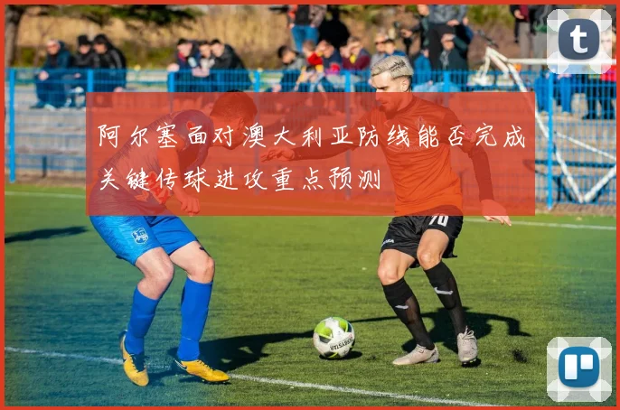 阿尔塞面对澳大利亚防线能否完成关键传球进攻重点预测