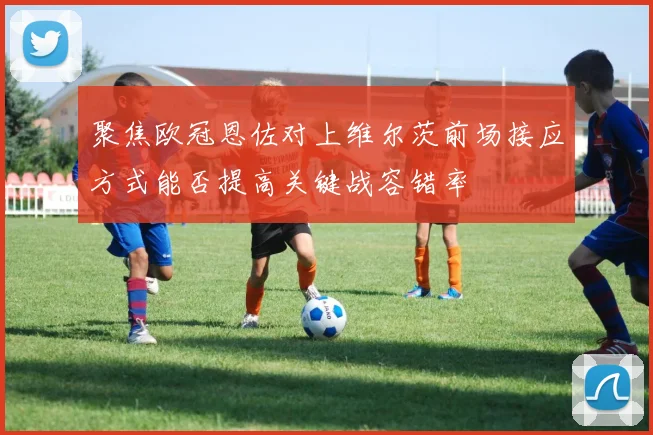 聚焦欧冠恩佐对上维尔茨前场接应方式能否提高关键战容错率