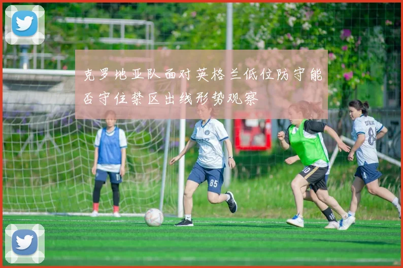 克罗地亚队面对英格兰低位防守能否守住禁区出线形势观察