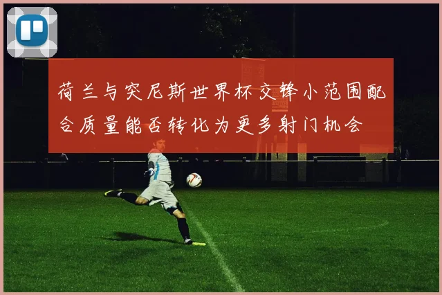 荷兰与突尼斯世界杯交锋小范围配合质量能否转化为更多射门机会