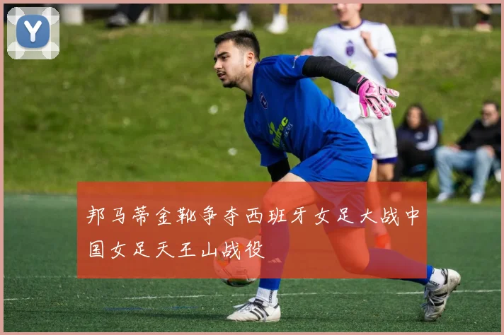 邦马蒂金靴争夺西班牙女足大战中国女足天王山战役
