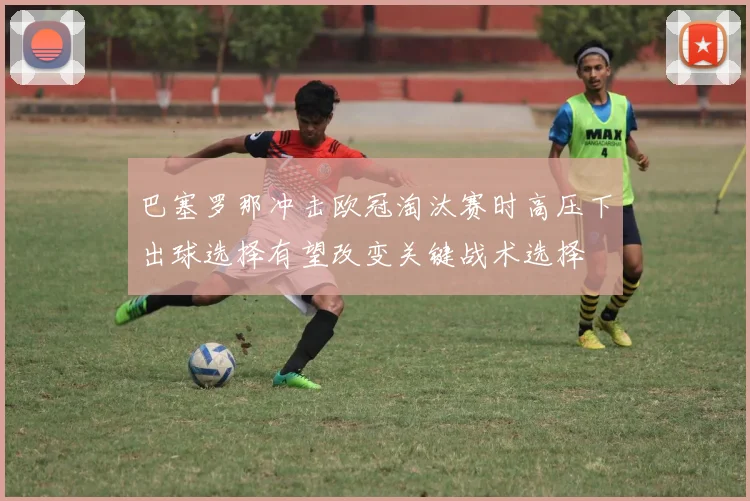 巴塞罗那冲击欧冠淘汰赛时高压下出球选择有望改变关键战术选择
