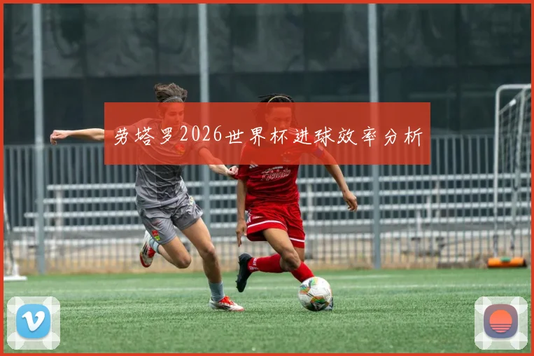 劳塔罗2026世界杯进球效率分析