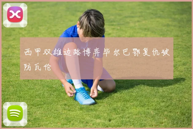 西甲双雄边路博弈毕尔巴鄂复仇破防瓦伦