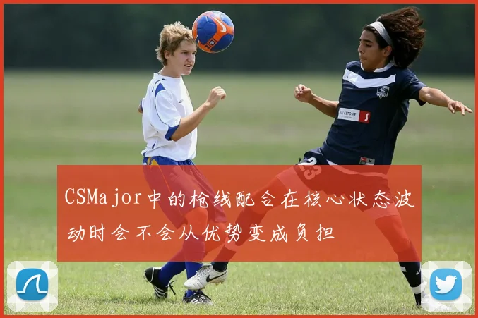 CSMajor中的枪线配合在核心状态波动时会不会从优势变成负担
