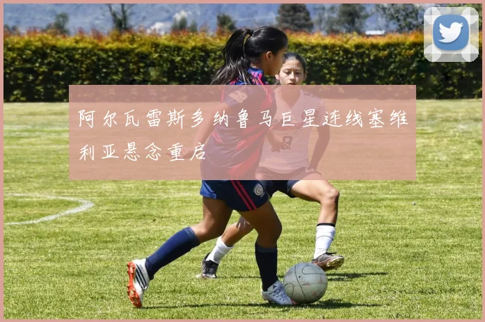 阿尔瓦雷斯多纳鲁马巨星连线塞维利亚悬念重启