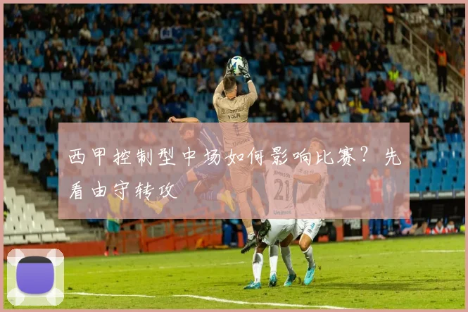 西甲控制型中场如何影响比赛？先看由守转攻