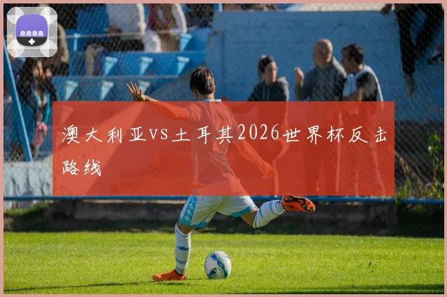 澳大利亚vs土耳其2026世界杯反击路线