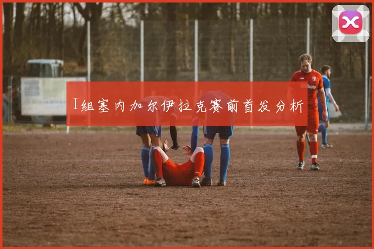 I组塞内加尔伊拉克赛前首发分析
