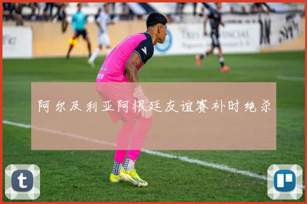 阿尔及利亚阿根廷友谊赛补时绝杀