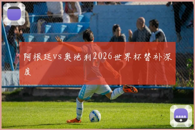 阿根廷vs奥地利2026世界杯替补深度