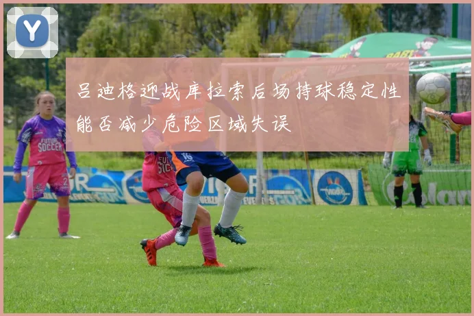 吕迪格迎战库拉索后场持球稳定性能否减少危险区域失误