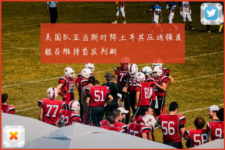美国队亚当斯对阵土耳其压迫强度能否维持首发判断