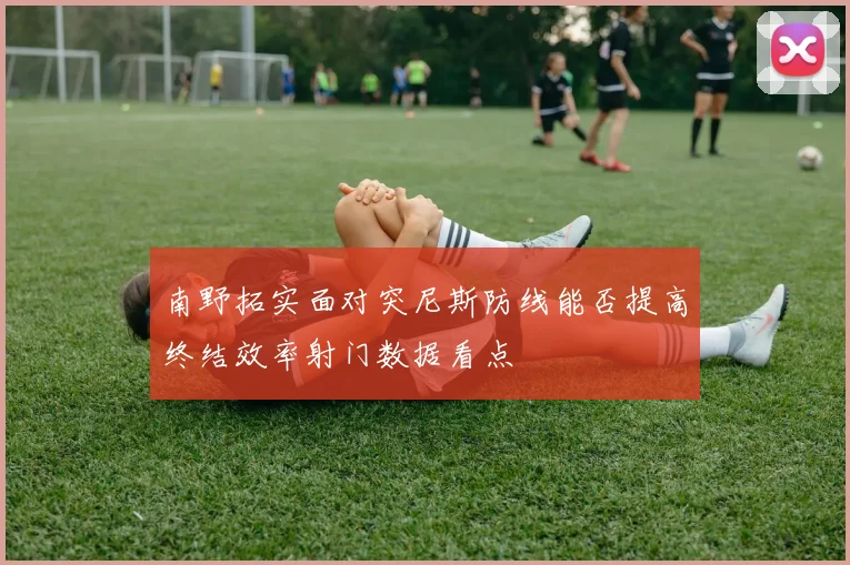 南野拓实面对突尼斯防线能否提高终结效率射门数据看点