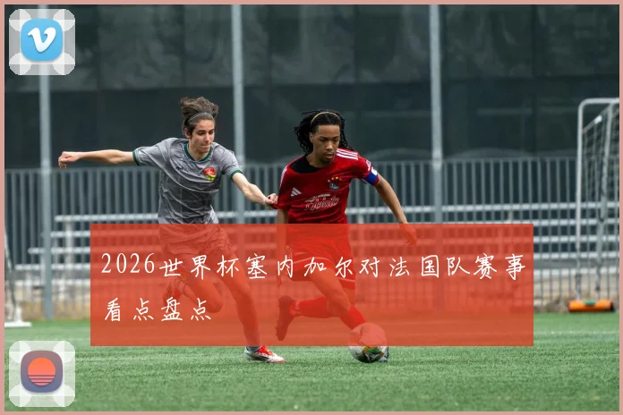 2026世界杯塞内加尔对法国队赛事看点盘点
