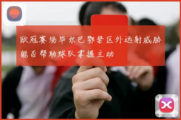 欧冠赛场毕尔巴鄂禁区外远射威胁能否帮助球队掌握主动