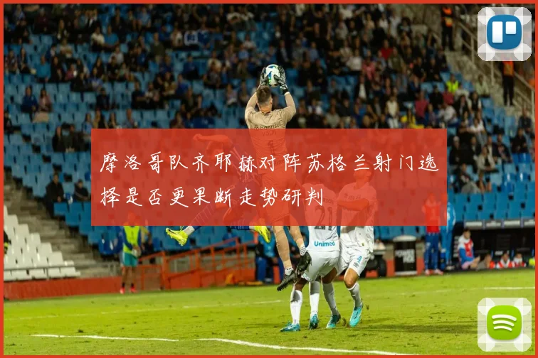 摩洛哥队齐耶赫对阵苏格兰射门选择是否更果断走势研判